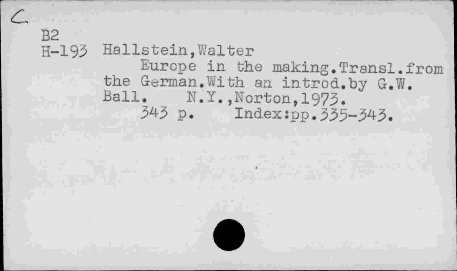 ﻿B2
H-193 Hallstein,Walter
Europe in the making.Transi.from the German.With an introd.by G.W. Ball. N.Y.,Norton,1973.
p. Index:pp.335-^43.